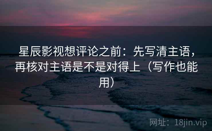 星辰影视想评论之前：先写清主语，再核对主语是不是对得上（写作也能用）