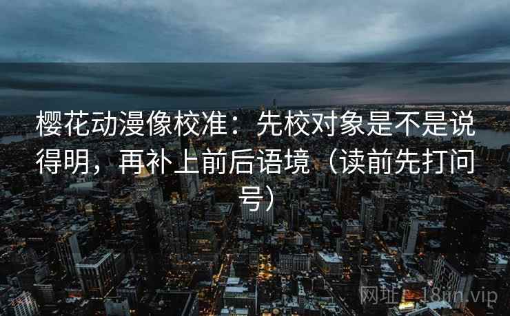 樱花动漫像校准：先校对象是不是说得明，再补上前后语境（读前先打问号）