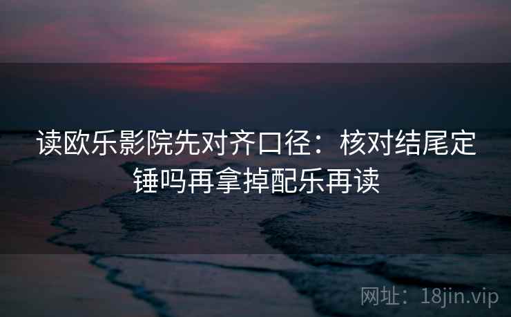 读欧乐影院先对齐口径：核对结尾定锤吗再拿掉配乐再读