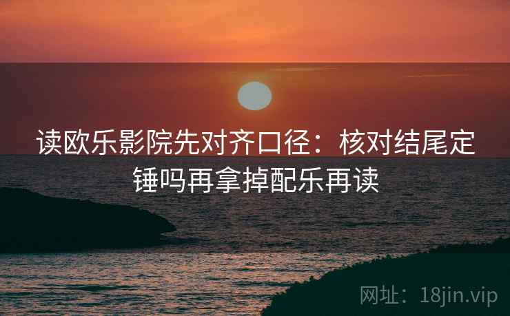 读欧乐影院先对齐口径：核对结尾定锤吗再拿掉配乐再读