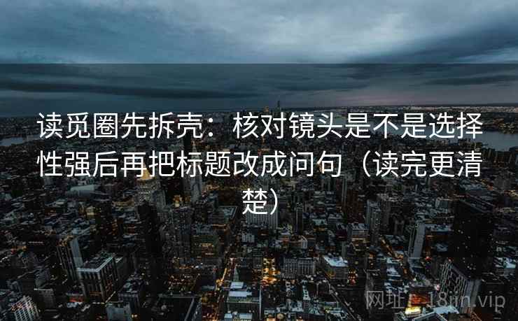 读觅圈先拆壳：核对镜头是不是选择性强后再把标题改成问句（读完更清楚）