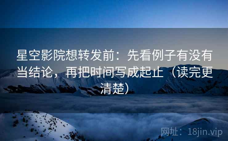 星空影院想转发前：先看例子有没有当结论，再把时间写成起止（读完更清楚）