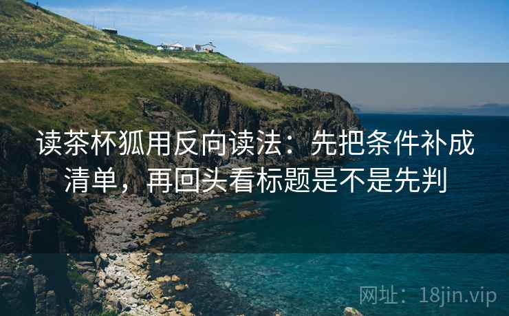 读茶杯狐用反向读法：先把条件补成清单，再回头看标题是不是先判