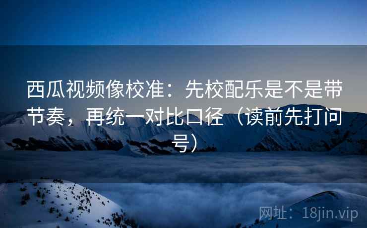 西瓜视频像校准：先校配乐是不是带节奏，再统一对比口径（读前先打问号）