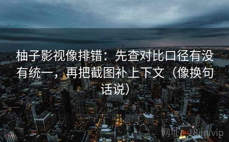 柚子影视像排错：先查对比口径有没有统一，再把截图补上下文（像换句话说）
