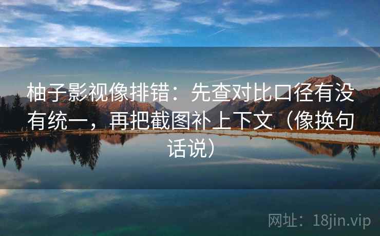 柚子影视像排错：先查对比口径有没有统一，再把截图补上下文（像换句话说）