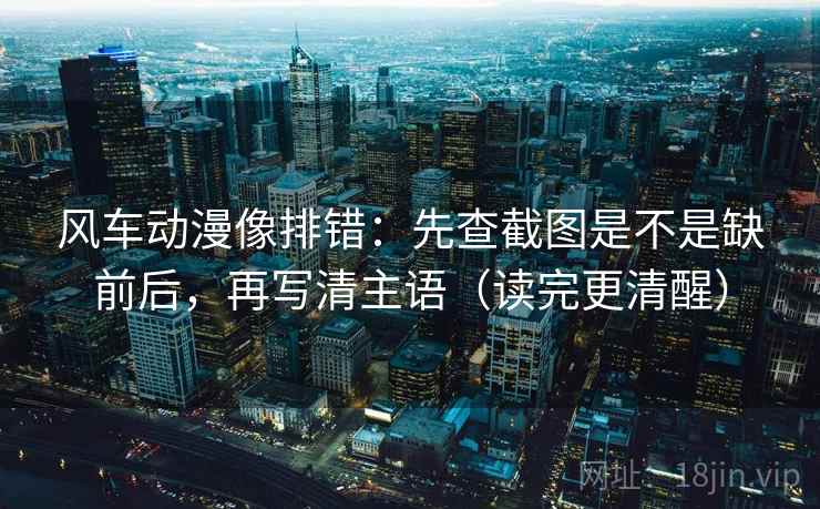 风车动漫像排错：先查截图是不是缺前后，再写清主语（读完更清醒）