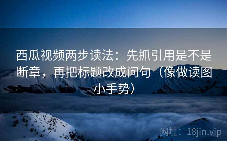 西瓜视频两步读法：先抓引用是不是断章，再把标题改成问句（像做读图小手势）