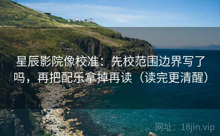 星辰影院像校准：先校范围边界写了吗，再把配乐拿掉再读（读完更清醒）