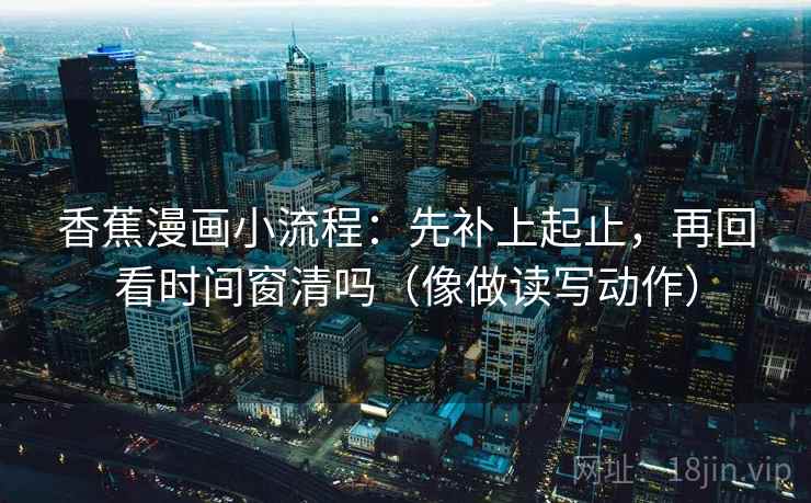 香蕉漫画小流程：先补上起止，再回看时间窗清吗（像做读写动作）