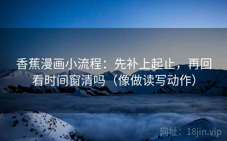 香蕉漫画小流程：先补上起止，再回看时间窗清吗（像做读写动作）