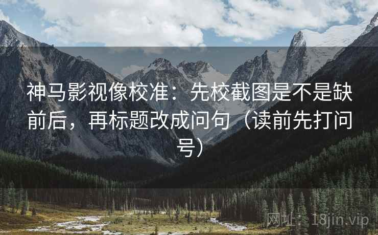 神马影视像校准：先校截图是不是缺前后，再标题改成问句（读前先打问号）