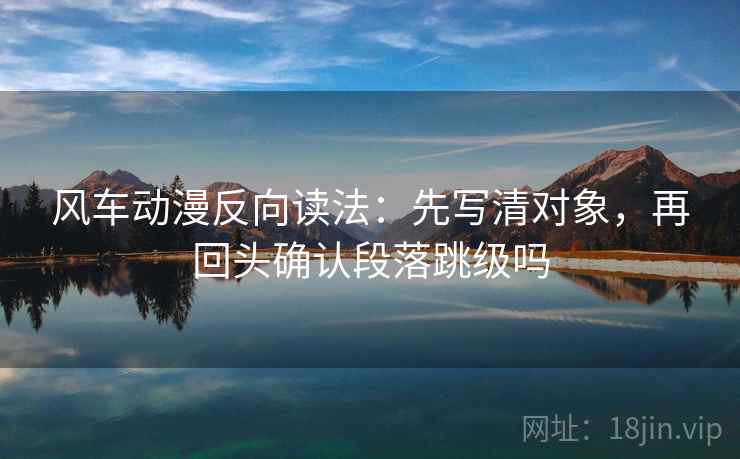 风车动漫反向读法：先写清对象，再回头确认段落跳级吗