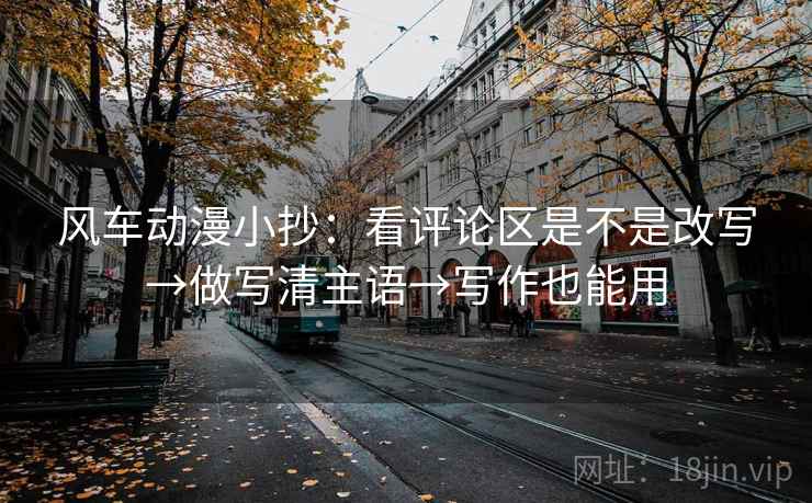 风车动漫小抄：看评论区是不是改写→做写清主语→写作也能用