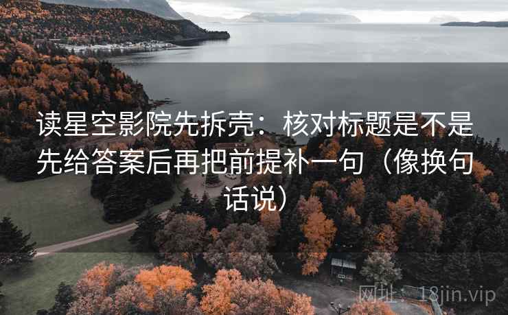 读星空影院先拆壳：核对标题是不是先给答案后再把前提补一句（像换句话说）