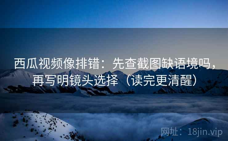 西瓜视频像排错：先查截图缺语境吗，再写明镜头选择（读完更清醒）