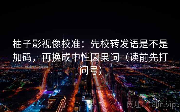 柚子影视像校准:先校转发语是不是加码,再换成中性因果词(读前先打问号) 柚子影视像校准:先校转发语是不是加码,再换成中性因果词(读前先打问号)