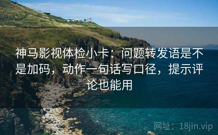 神马影视体检小卡：问题转发语是不是加码，动作一句话写口径，提示评论也能用