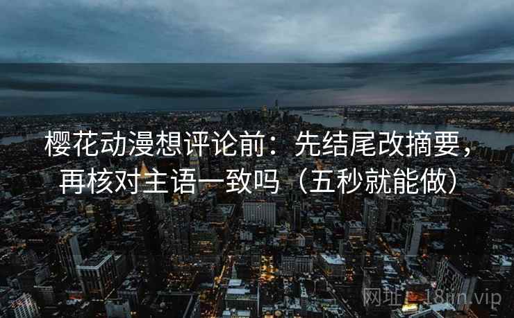 樱花动漫想评论前：先结尾改摘要，再核对主语一致吗（五秒就能做）