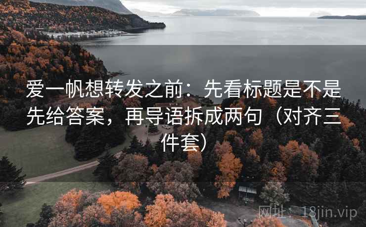 爱一帆想转发之前：先看标题是不是先给答案，再导语拆成两句（对齐三件套）