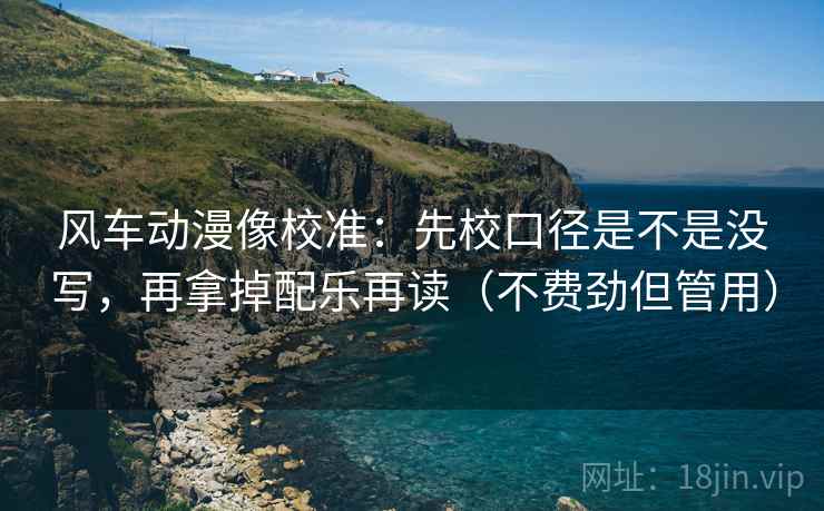 风车动漫像校准：先校口径是不是没写，再拿掉配乐再读（不费劲但管用）