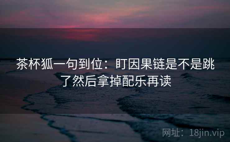 茶杯狐一句到位：盯因果链是不是跳了然后拿掉配乐再读