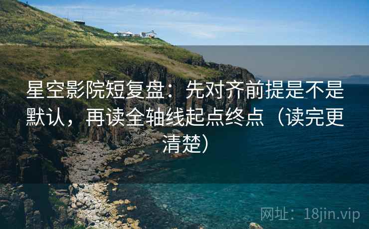 星空影院短复盘：先对齐前提是不是默认，再读全轴线起点终点（读完更清楚）