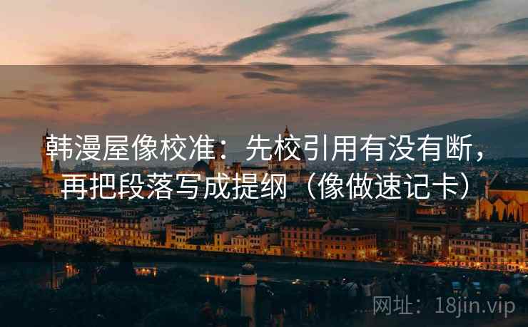 韩漫屋像校准：先校引用有没有断，再把段落写成提纲（像做速记卡）