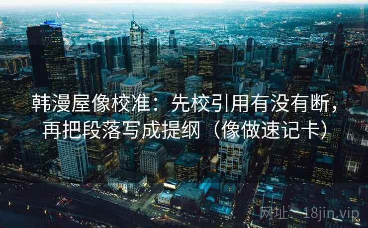 韩漫屋像校准：先校引用有没有断，再把段落写成提纲（像做速记卡）