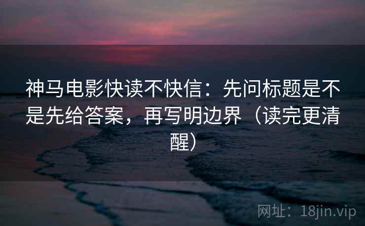神马电影快读不快信：先问标题是不是先给答案，再写明边界（读完更清醒）