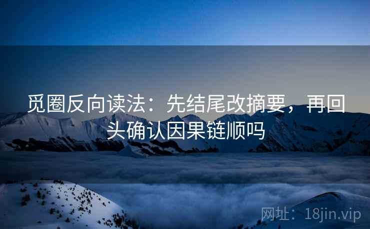 觅圈反向读法:先结尾改摘要,再回头确认因果链顺吗 觅圈反向读法:先结尾改摘要,再回头确认因果链顺吗