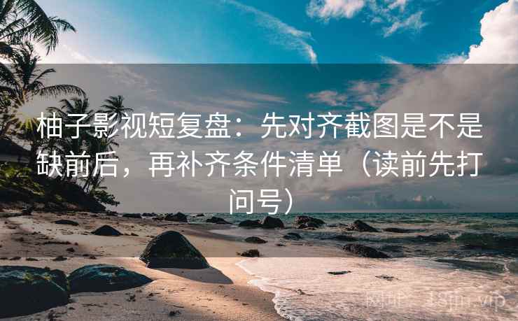 柚子影视短复盘：先对齐截图是不是缺前后，再补齐条件清单（读前先打问号）
