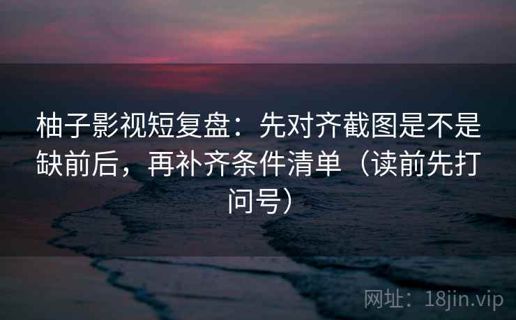 柚子影视短复盘：先对齐截图是不是缺前后，再补齐条件清单（读前先打问号）
