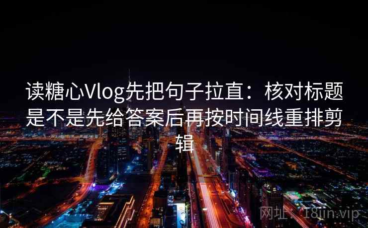 读糖心Vlog先把句子拉直：核对标题是不是先给答案后再按时间线重排剪辑