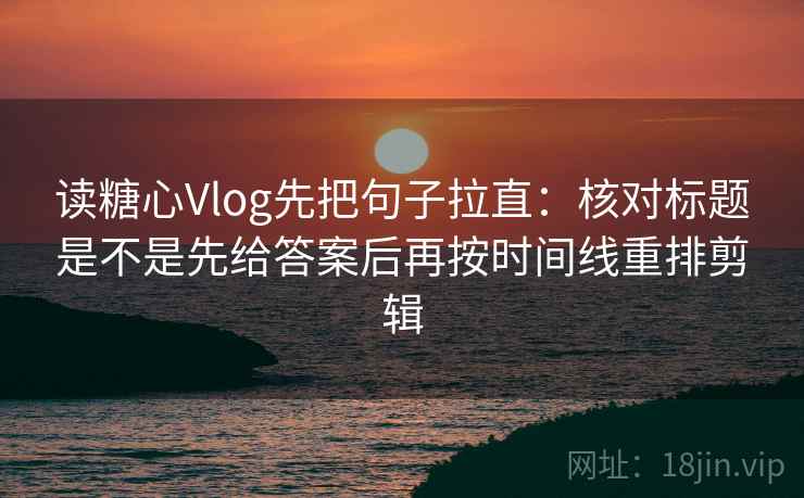 读糖心Vlog先把句子拉直：核对标题是不是先给答案后再按时间线重排剪辑