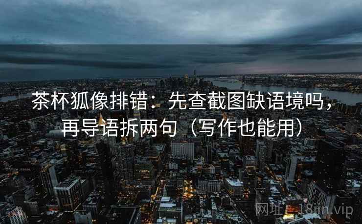 茶杯狐像排错：先查截图缺语境吗，再导语拆两句（写作也能用）