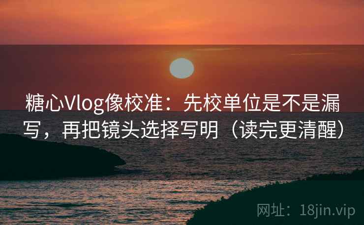 糖心Vlog像校准:先校单位是不是漏写,再把镜头选择写明(读完更清醒) 糖心Vlog像校准:先校单位是不是漏写,再把镜头选择写明(读完更清醒)