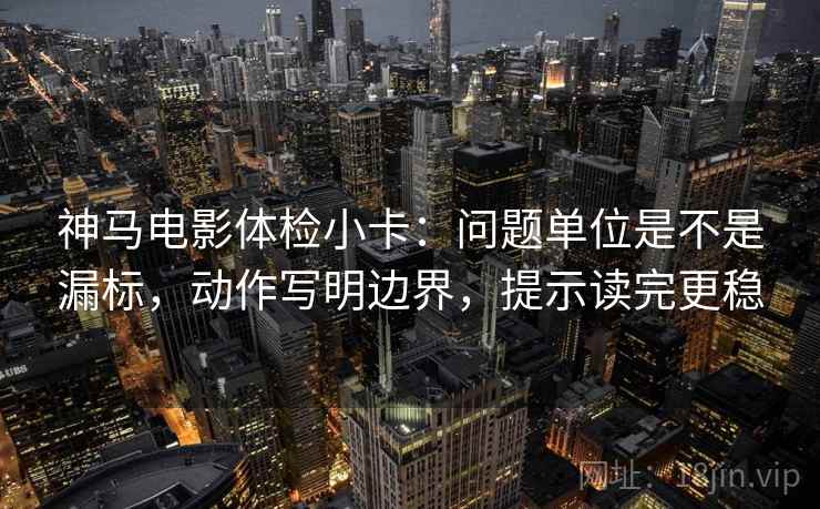 神马电影体检小卡：问题单位是不是漏标，动作写明边界，提示读完更稳