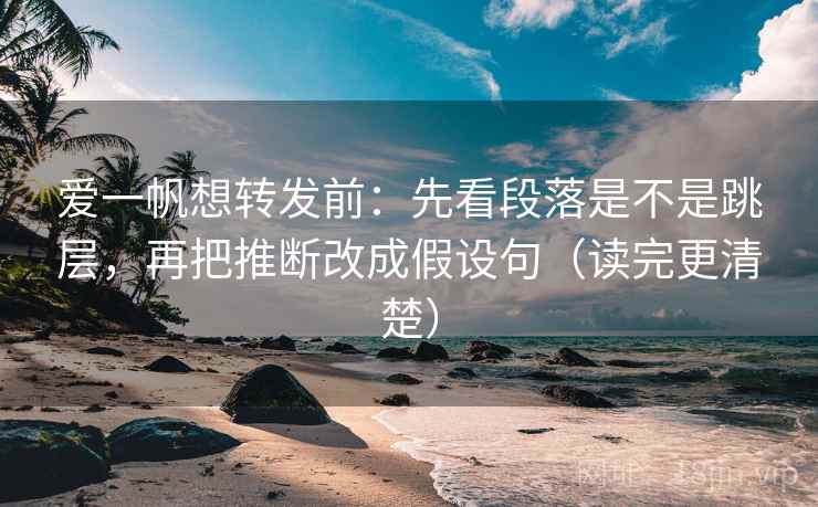 爱一帆想转发前：先看段落是不是跳层，再把推断改成假设句（读完更清楚）